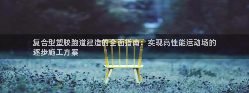 尊龙网页:复合型塑胶跑道建造的全面指南:实现高性能运动场的